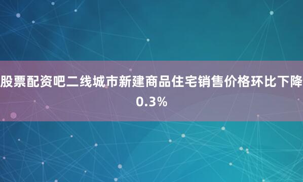 股票配资吧二线城市新建商品住宅销售价格环比下降0.3%