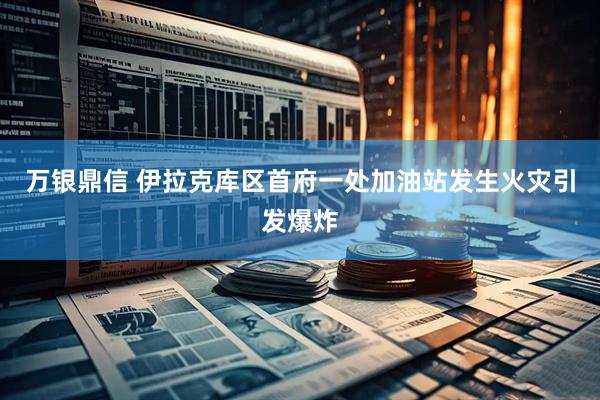 万银鼎信 伊拉克库区首府一处加油站发生火灾引发爆炸
