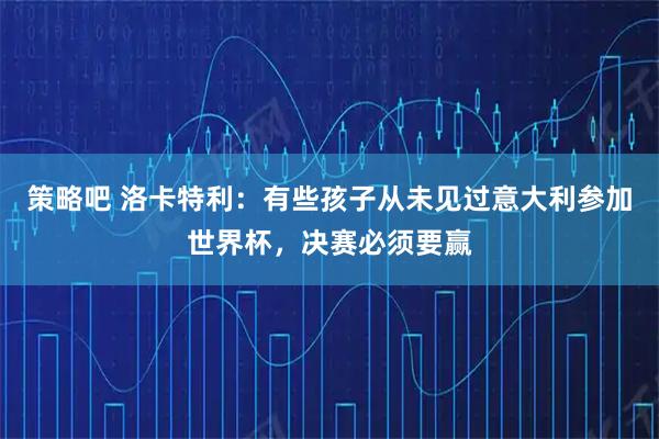 策略吧 洛卡特利：有些孩子从未见过意大利参加世界杯，决赛必须要赢