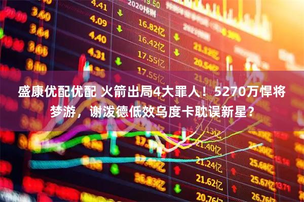 盛康优配优配 火箭出局4大罪人！5270万悍将梦游，谢泼德低效乌度卡耽误新星？