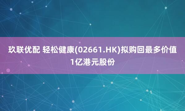 玖联优配 轻松健康(02661.HK)拟购回最多价值1亿港元股份