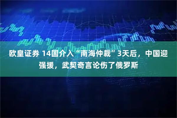 欧皇证券 14国介入“南海仲裁”3天后，中国迎强援，武契奇言论伤了俄罗斯