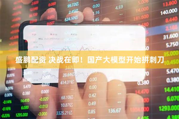 盛鹏配资 决战在即！国产大模型开始拼刺刀