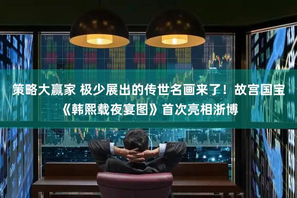 策略大赢家 极少展出的传世名画来了！故宫国宝《韩熙载夜宴图》首次亮相浙博