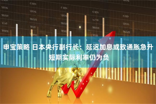 申宝策略 日本央行副行长：延迟加息或致通胀急升 短期实际利率仍为负