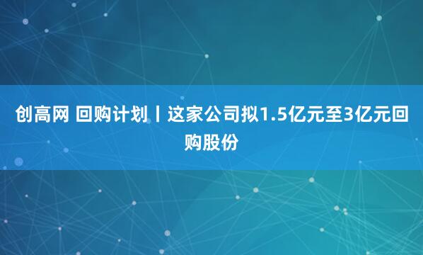 创高网 回购计划丨这家公司拟1.5亿元至3亿元回购股份